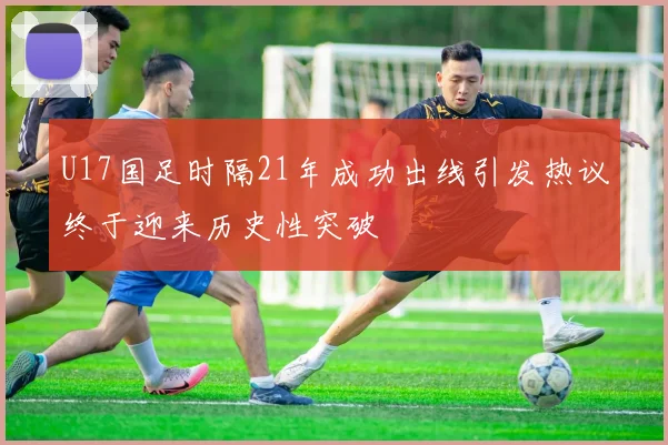 U17国足时隔21年成功出线引发热议终于迎来历史性突破