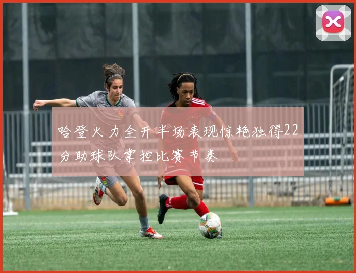 哈登火力全开半场表现惊艳独得22分助球队掌控比赛节奏