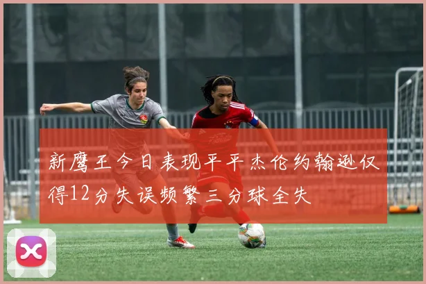 新鹰王今日表现平平杰伦约翰逊仅得12分失误频繁三分球全失