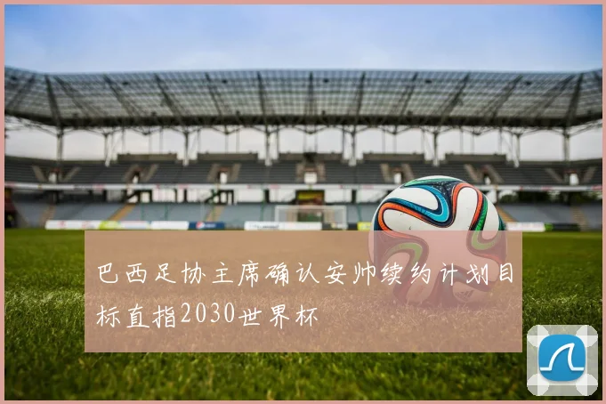 巴西足协主席确认安帅续约计划目标直指2030世界杯