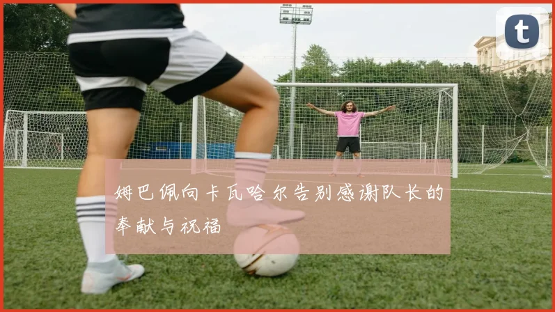姆巴佩向卡瓦哈尔告别感谢队长的奉献与祝福