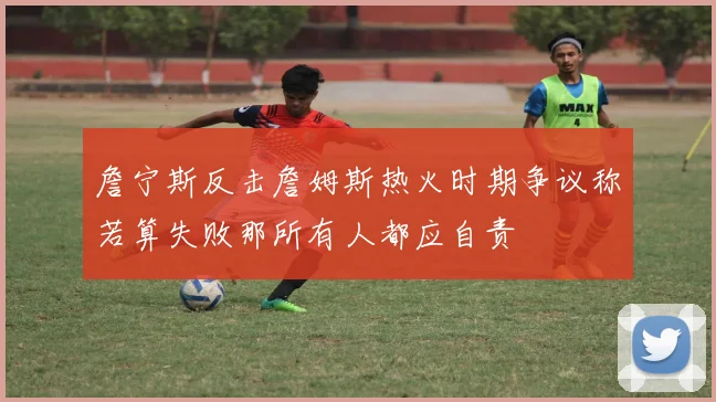 詹宁斯反击詹姆斯热火时期争议称若算失败那所有人都应自责
