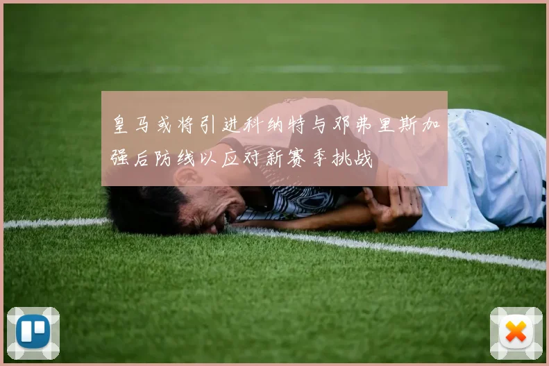皇马或将引进科纳特与邓弗里斯加强后防线以应对新赛季挑战