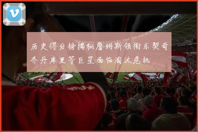 历史得分榜揭秘詹姆斯领衔东契奇乔丹库里等巨星面临淘汰危机