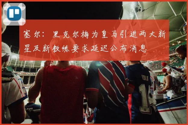 塞尔：里克尔梅为皇马引进两大新星及新教练要求延迟公布消息