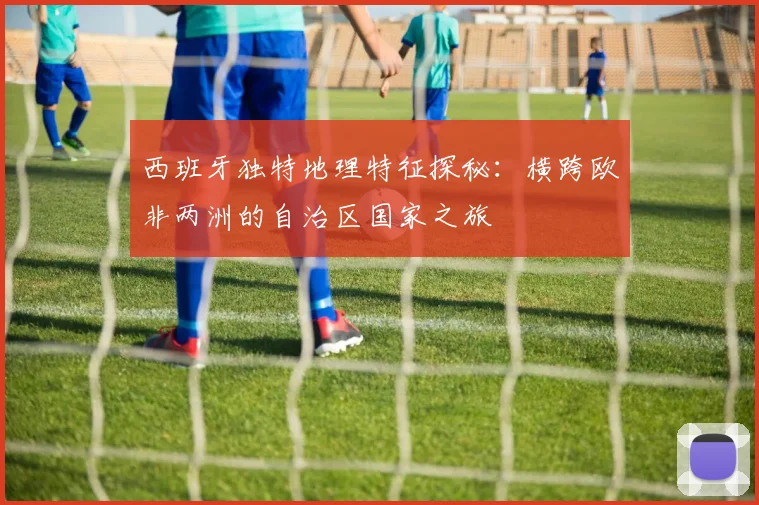 西班牙独特地理特征探秘：横跨欧非两洲的自治区国家之旅