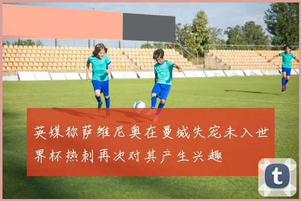 英媒称萨维尼奥在曼城失宠未入世界杯热刺再次对其产生兴趣