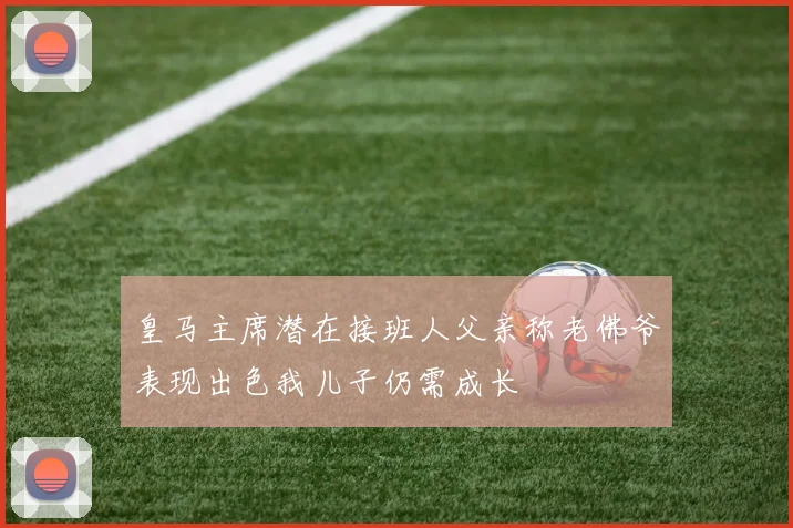 皇马主席潜在接班人父亲称老佛爷表现出色我儿子仍需成长