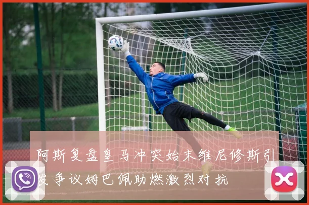 阿斯复盘皇马冲突始末维尼修斯引发争议姆巴佩助燃激烈对抗
