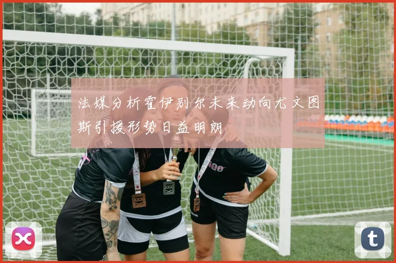 法媒分析霍伊别尔未来动向尤文图斯引援形势日益明朗
