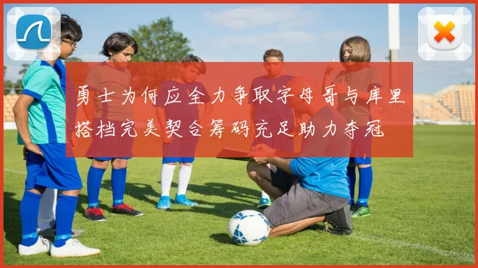 勇士为何应全力争取字母哥与库里搭档完美契合筹码充足助力夺冠