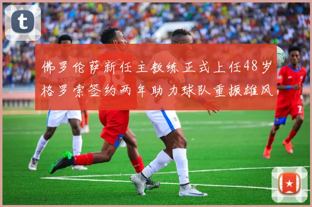 佛罗伦萨新任主教练正式上任48岁格罗索签约两年助力球队重振雄风