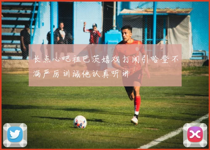 长点心吧祖巴茨嬉戏打闹引哈登不满严厉训诫他认真听讲