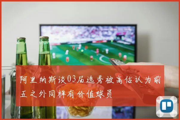 阿里纳斯谈03届选秀被高估认为前五之外同样有价值球员