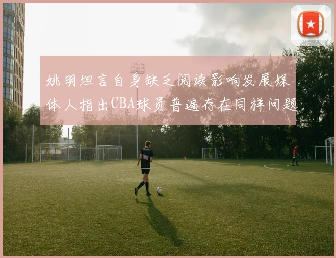 姚明坦言自身缺乏阅读影响发展媒体人指出CBA球员普遍存在同样问题