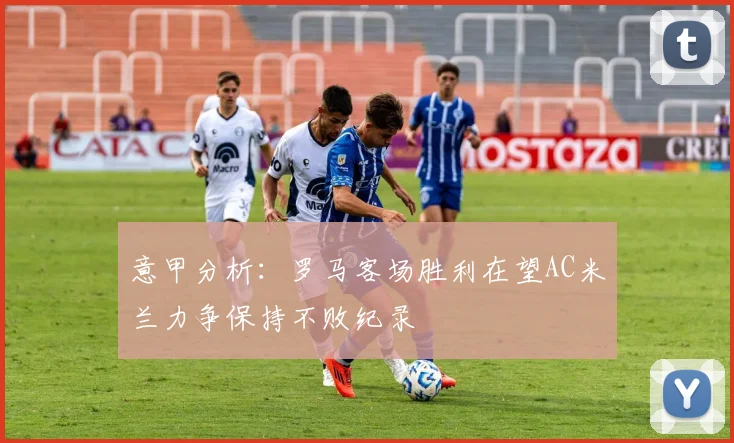 意甲分析：罗马客场胜利在望AC米兰力争保持不败纪录