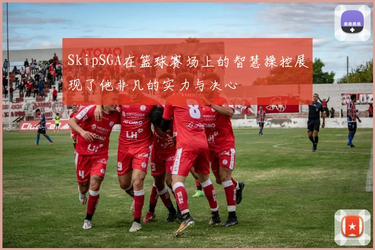 SkipSGA在篮球赛场上的智慧操控展现了他非凡的实力与决心